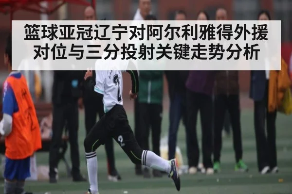 篮球亚冠辽宁对阿尔利雅得外援对位与三分投射关键走势分析